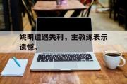 GOGO体育官网-姚明遭遇失利，主教练表示遗憾。