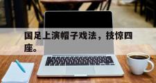 GOGO体育首页-国足上演帽子戏法，技惊四座。