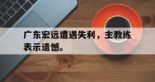 GOGO体育官网-广东宏远遭遇失利，主教练表示遗憾。
