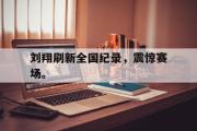 GOGO体育官网-刘翔刷新全国纪录，震惊赛场。