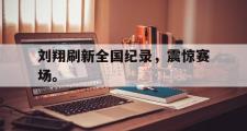 GOGO体育官网-刘翔刷新全国纪录，震惊赛场。