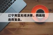 GOGO体育官方版-辽宁男篮无缘决赛，教练组连夜复盘。